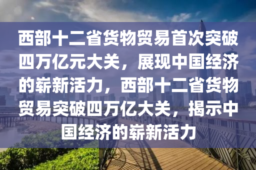 西部十二省貨物貿易首次突破四萬億元大關，展現中國經濟的嶄新活力，西部十二省貨物貿易突破四萬億大關，揭示中國經濟的嶄新活力