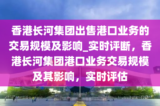 香港長河集團出售港口業(yè)務的交易規(guī)模及影響_實時評斷，香港長河集團港口業(yè)務交易規(guī)模及其影響，實時評估