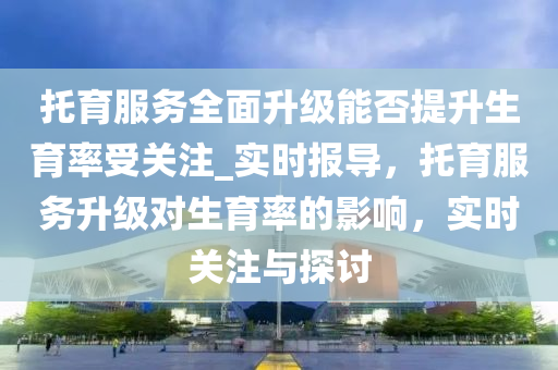 托育服務全面升級能否提升生育率受關注_實時報導，托育服務升級對生育率的影響，實時關注與探討