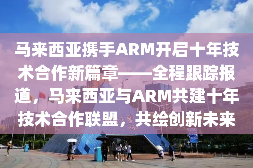 馬來西亞攜手ARM開啟十年技術(shù)合作新篇章——全程跟蹤報道，馬來西亞與ARM共建十年技術(shù)合作聯(lián)盟，共繪創(chuàng)新未來