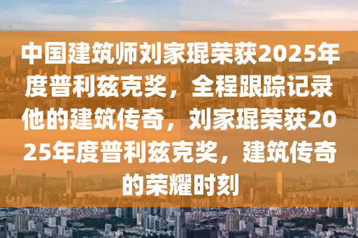 中國建筑師劉家琨榮獲2025年度普利茲克獎，全程跟蹤記錄他的建筑傳奇，劉家琨榮獲2025年度普利茲克獎，建筑傳奇的榮耀時刻