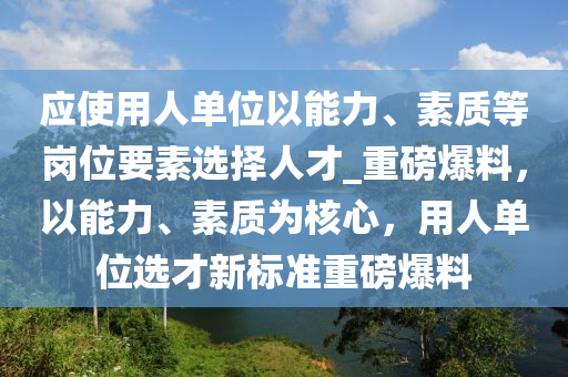 應(yīng)使用人單位以能力、素質(zhì)等崗位要素選擇人才_重磅爆料，以能力、素質(zhì)為核心，用人單位選才新標(biāo)準(zhǔn)重磅爆料