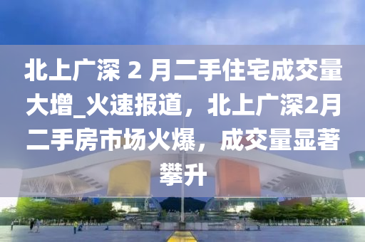 北上廣深 2 月二手住宅成交量大增_火速報道，北上廣深2月二手房市場火爆，成交量顯著攀升