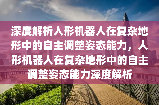 深度解析人形機器人在復(fù)雜地形中的自主調(diào)整姿態(tài)能力，人形機器人在復(fù)雜地形中的自主調(diào)整姿態(tài)能力深度解析