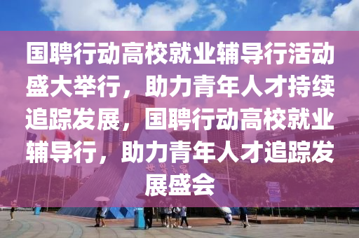 國聘行動高校就業(yè)輔導(dǎo)行活動盛大舉行，助力青年人才持續(xù)追蹤發(fā)展，國聘行動高校就業(yè)輔導(dǎo)行，助力青年人才追蹤發(fā)展盛會