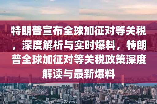 特朗普宣布全球加征對等關(guān)稅，深度解析與實時爆料，特朗普全球加征對等關(guān)稅政策深度解讀與最新爆料