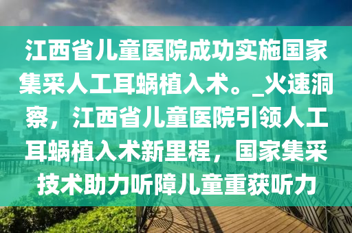 江西省兒童醫(yī)院成功實施國家集采人工耳蝸植入術。_火速洞察，江西省兒童醫(yī)院引領人工耳蝸植入術新里程，國家集采技術助力聽障兒童重獲聽力