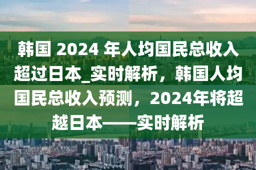 韓國 2024 年人均國民總收入超過日本_實時解析，韓國人均國民總收入預測，2024年將超越日本——實時解析