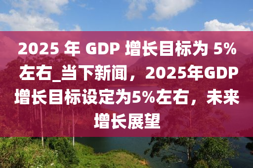 2025 年 GDP 增長目標為 5% 左右_當下新聞，2025年GDP增長目標設定為5%左右，未來增長展望