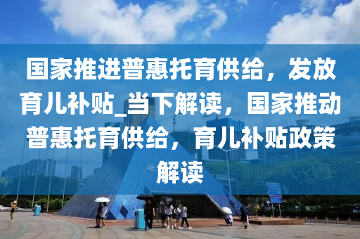 國家推進(jìn)普惠托育供給，發(fā)放育兒補(bǔ)貼_當(dāng)下解讀，國家推動(dòng)普惠托育供給，育兒補(bǔ)貼政策解讀