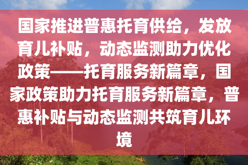 國(guó)家推進(jìn)普惠托育供給，發(fā)放育兒補(bǔ)貼，動(dòng)態(tài)監(jiān)測(cè)助力優(yōu)化政策——托育服務(wù)新篇章，國(guó)家政策助力托育服務(wù)新篇章，普惠補(bǔ)貼與動(dòng)態(tài)監(jiān)測(cè)共筑育兒環(huán)境