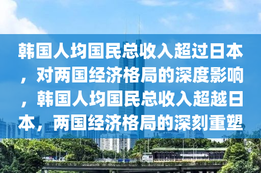 韓國人均國民總收入超過日本，對(duì)兩國經(jīng)濟(jì)格局的深度影響，韓國人均國民總收入超越日本，兩國經(jīng)濟(jì)格局的深刻重塑