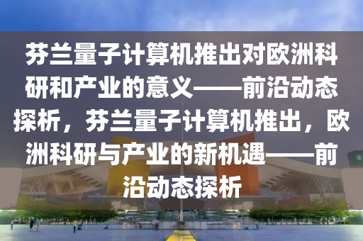 芬蘭量子計(jì)算機(jī)推出對(duì)歐洲科研和產(chǎn)業(yè)的意義_前沿動(dòng)態(tài)