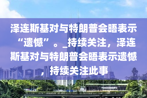 澤連斯基對與特朗普會晤表示 “遺憾”。_持續(xù)關注，澤連斯基對與特朗普會晤表示遺憾，持續(xù)關注此事