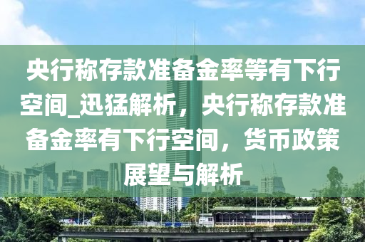 央行稱存款準備金率等有下行空間_迅猛解析，央行稱存款準備金率有下行空間，貨幣政策展望與解析