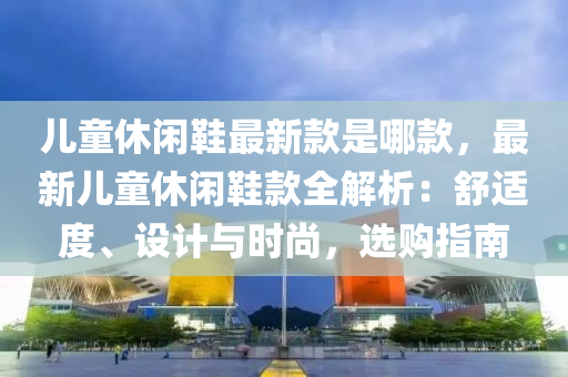 兒童休閑鞋最新款是哪款，最新兒童休閑鞋款全解析：舒適度、設(shè)計(jì)與時(shí)尚，選購(gòu)指南