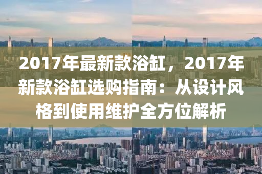 2017年最新款浴缸，2017年新款浴缸選購(gòu)指南：從設(shè)計(jì)風(fēng)格到使用維護(hù)全方位解析