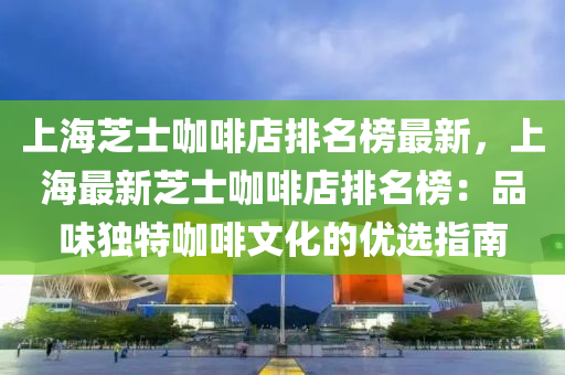 上海芝士咖啡店排名榜最新，上海最新芝士咖啡店排名榜：品味獨(dú)特咖啡文化的優(yōu)選指南