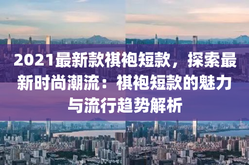 2021最新款祺袍短款，探索最新時尚潮流：祺袍短款的魅力與流行趨勢解析