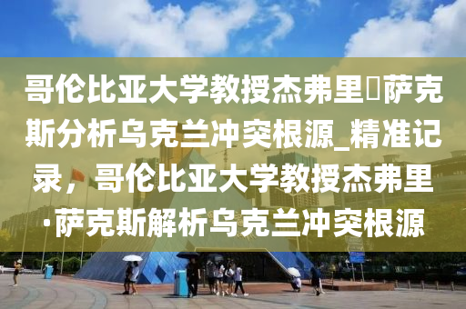 哥倫比亞大學(xué)教授杰弗里?薩克斯分析烏克蘭沖突根源_精準記錄，哥倫比亞大學(xué)教授杰弗里·薩克斯解析烏克蘭沖突根源