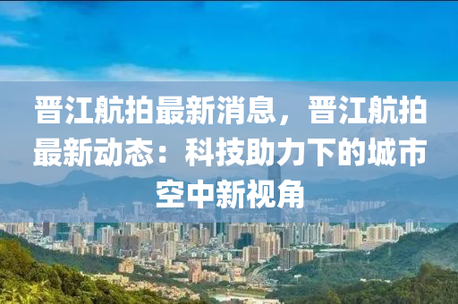 晉江航拍最新消息，晉江航拍最新動態(tài)：科技助力下的城市空中新視角