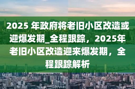 2025 年政府將老舊小區(qū)改造或迎爆發(fā)期_全程跟蹤，2025年老舊小區(qū)改造迎來爆發(fā)期，全程跟蹤解析