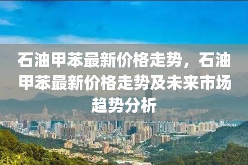 石油甲苯最新價格走勢，石油甲苯最新價格走勢及未來市場趨勢分析