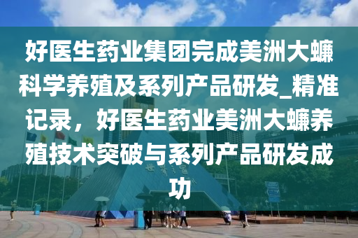 好醫(yī)生藥業(yè)集團(tuán)完成美洲大蠊科學(xué)養(yǎng)殖及系列產(chǎn)品研發(fā)_精準(zhǔn)記錄，好醫(yī)生藥業(yè)美洲大蠊養(yǎng)殖技術(shù)突破與系列產(chǎn)品研發(fā)成功