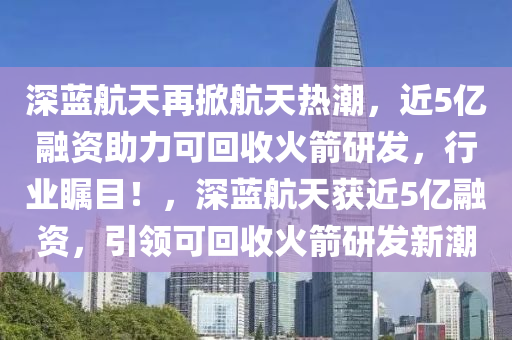 深藍航天再掀航天熱潮，近5億融資助力可回收火箭研發(fā)，行業(yè)矚目！，深藍航天獲近5億融資，引領(lǐng)可回收火箭研發(fā)新潮