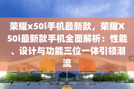 榮耀x50i手機(jī)最新款，榮耀X50i最新款手機(jī)全面解析：性能、設(shè)計(jì)與功能三位一體引領(lǐng)潮流