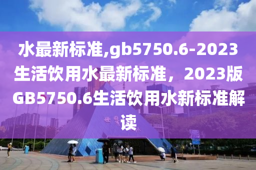 水最新標(biāo)準(zhǔn),gb5750.6-2023生活飲用水最新標(biāo)準(zhǔn)，2023版GB5750.6生活飲用水新標(biāo)準(zhǔn)解讀