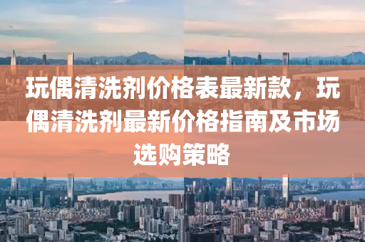 玩偶清洗劑價格表最新款，玩偶清洗劑最新價格指南及市場選購策略