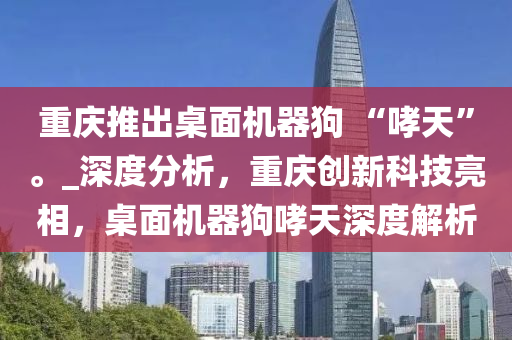 重慶推出桌面機器狗 “哮天”。_深度分析，重慶創(chuàng)新科技亮相，桌面機器狗哮天深度解析