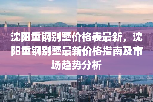 沈陽重鋼別墅價格表最新，沈陽重鋼別墅最新價格指南及市場趨勢分析