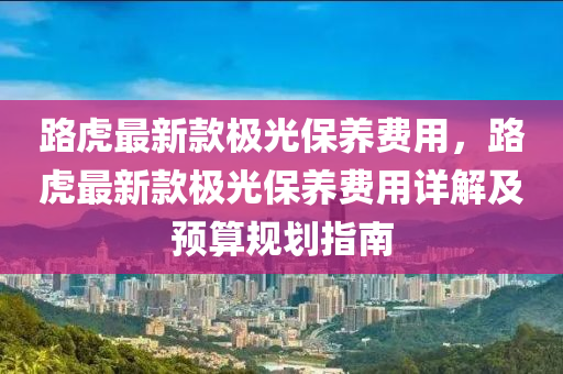 路虎最新款極光保養(yǎng)費(fèi)用，路虎最新款極光保養(yǎng)費(fèi)用詳解及預(yù)算規(guī)劃指南