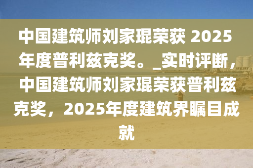 中國(guó)建筑師劉家琨榮獲 2025 年度普利茲克獎(jiǎng)。_實(shí)時(shí)評(píng)斷，中國(guó)建筑師劉家琨榮獲普利茲克獎(jiǎng)，2025年度建筑界矚目成就