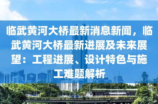 臨武黃河大橋最新消息新聞，臨武黃河大橋最新進展及未來展望：工程進展、設(shè)計特色與施工難題解析