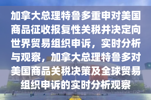 加拿大總理特魯多重申對(duì)美國(guó)商品征收?qǐng)?bào)復(fù)性關(guān)稅并決定向世界貿(mào)易組織申訴，實(shí)時(shí)分析與觀察，加拿大總理特魯多對(duì)美國(guó)商品關(guān)稅決策及全球貿(mào)易組織申訴的實(shí)時(shí)分析觀察