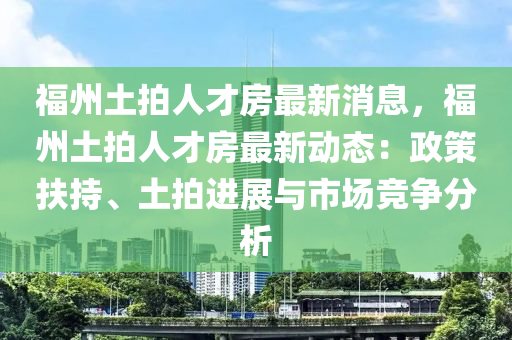 福州土拍人才房最新消息，福州土拍人才房最新動(dòng)態(tài)：政策扶持、土拍進(jìn)展與市場(chǎng)競(jìng)爭(zhēng)分析