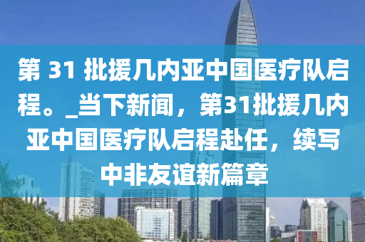 第 31 批援幾內(nèi)亞中國(guó)醫(yī)療隊(duì)啟程。_當(dāng)下新聞，第31批援幾內(nèi)亞中國(guó)醫(yī)療隊(duì)啟程赴任，續(xù)寫(xiě)中非友誼新篇章