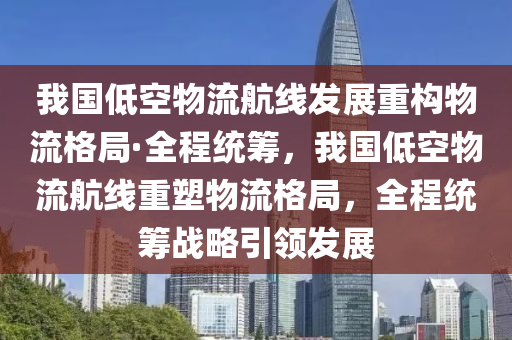 我國低空物流航線發(fā)展重構(gòu)物流格局·全程統(tǒng)籌，我國低空物流航線重塑物流格局，全程統(tǒng)籌戰(zhàn)略引領(lǐng)發(fā)展