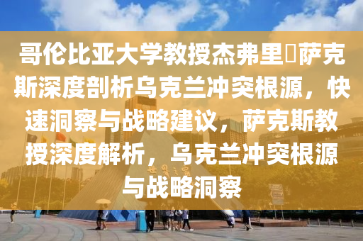 哥倫比亞大學(xué)教授杰弗里?薩克斯深度剖析烏克蘭沖突根源，快速洞察與戰(zhàn)略建議，薩克斯教授深度解析，烏克蘭沖突根源與戰(zhàn)略洞察