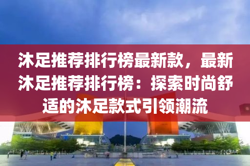 沐足推薦排行榜最新款，最新沐足推薦排行榜：探索時尚舒適的沐足款式引領(lǐng)潮流