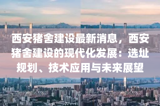 西安豬舍建設(shè)最新消息，西安豬舍建設(shè)的現(xiàn)代化發(fā)展：選址規(guī)劃、技術(shù)應(yīng)用與未來展望