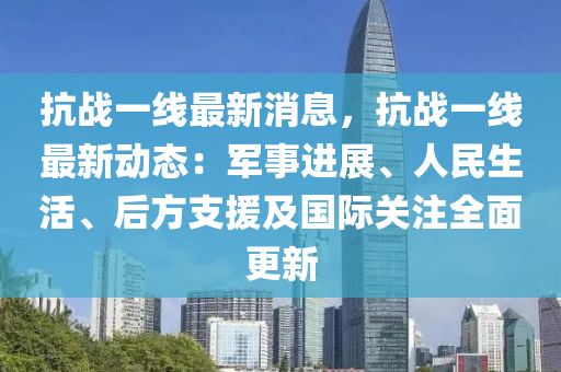 抗戰(zhàn)一線最新消息，抗戰(zhàn)一線最新動態(tài)：軍事進展、人民生活、后方支援及國際關(guān)注全面更新