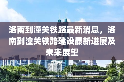 洛南到潼關鐵路最新消息，洛南到潼關鐵路建設最新進展及未來展望