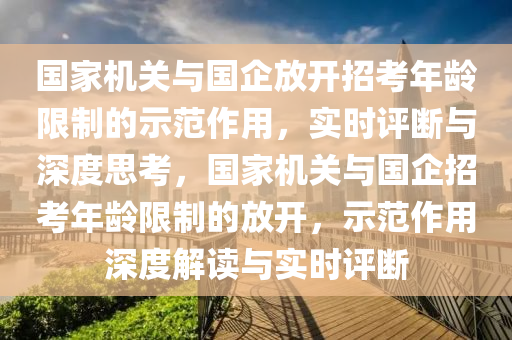 國家機關(guān)與國企放開招考年齡限制的示范作用，實時評斷與深度思考，國家機關(guān)與國企招考年齡限制的放開，示范作用深度解讀與實時評斷