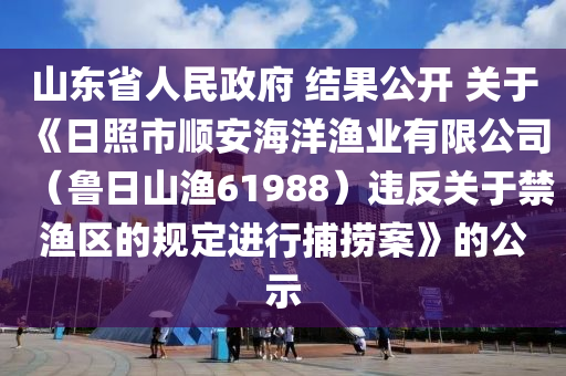 山東省人民政府 結(jié)果公開 關(guān)于《日照市順安海洋漁業(yè)有限公司（魯日山漁61988）違反關(guān)于禁漁區(qū)的規(guī)定進(jìn)行捕撈案》的公示