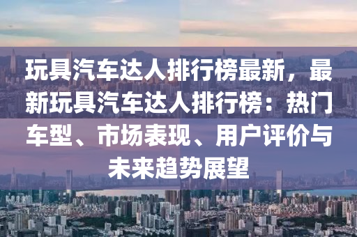 玩具汽車達(dá)人排行榜最新，最新玩具汽車達(dá)人排行榜：熱門車型、市場表現(xiàn)、用戶評價與未來趨勢展望