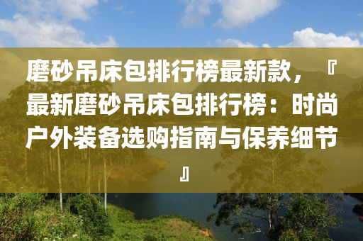 磨砂吊床包排行榜最新款，『最新磨砂吊床包排行榜：時尚戶外裝備選購指南與保養(yǎng)細(xì)節(jié)』